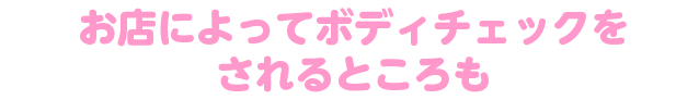 お店によってボディチェックをされるところも