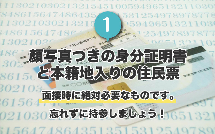 1.顔写真付きの身分証明書と本籍地入りの住民票。面接時に絶対必要なものです。忘れずに持参しましょう！