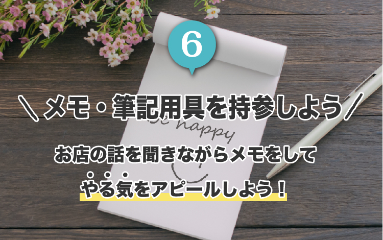 6.メモ・筆記用具を持参しよう。お店の話を聞きながらメモをして
やる気をアピールしよう！