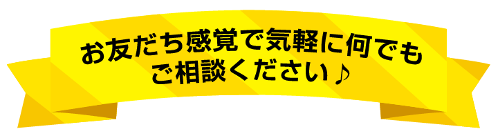 お友達感覚で気軽に何でも ご相談ください♪